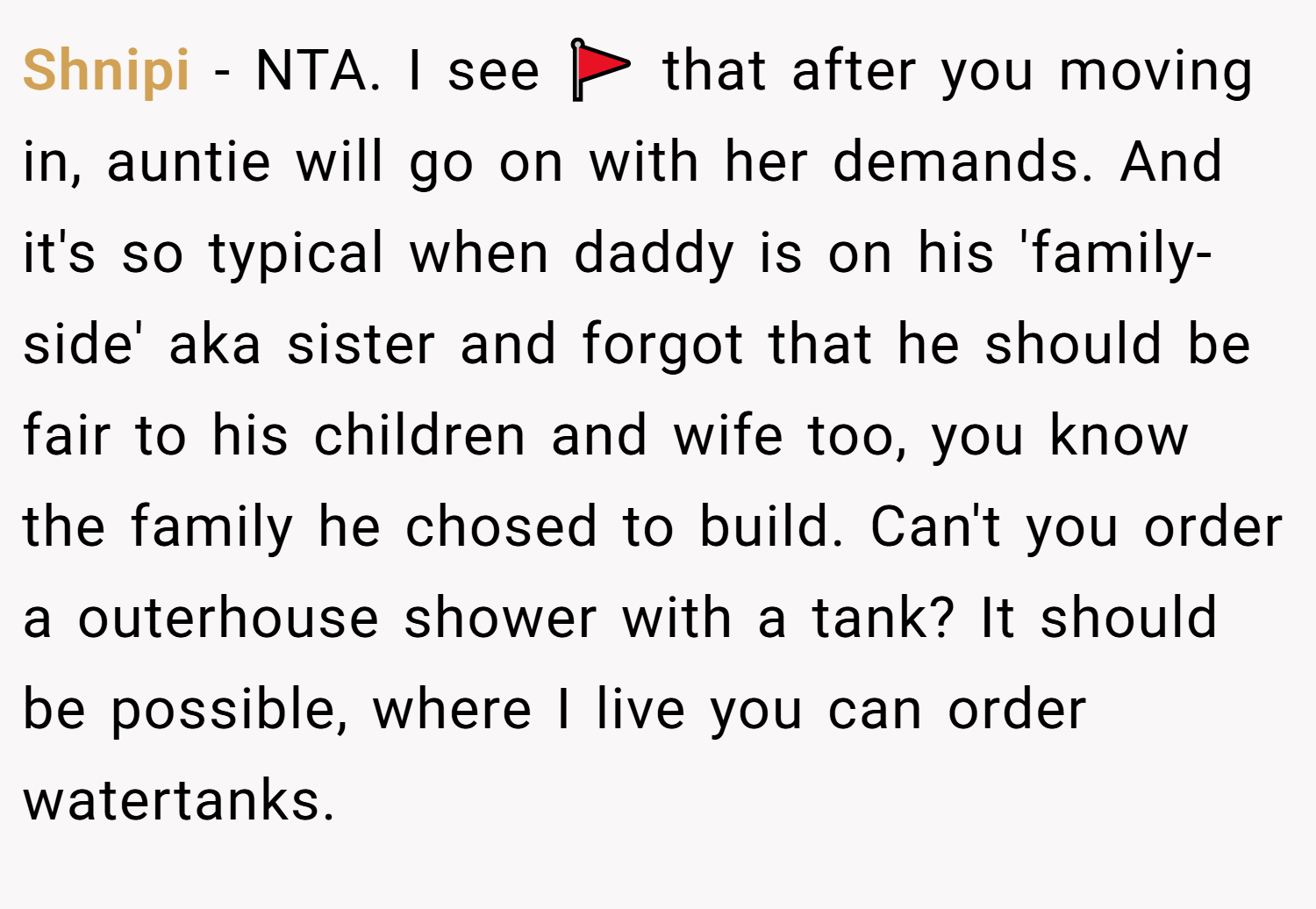 Shnipi − NTA. I see 🚩 that after you moving in, auntie will go on with her demands. And it's so typical when daddy is on his 'family-side' aka sister and forgot that he should be fair to his children and wife too, you know the family he chosed to build. Can't you order a outerhouse shower with a tank? It should be possible, where I live you can order watertanks.