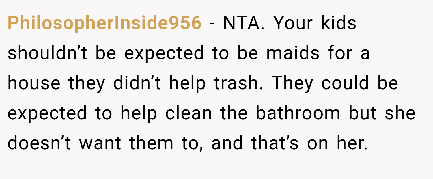 PhilosopherInside956 − NTA. Your kids shouldn’t be expected to be maids for a house they didn’t help trash. They could be expected to help clean the bathroom but she doesn’t want them to, and that’s on her.