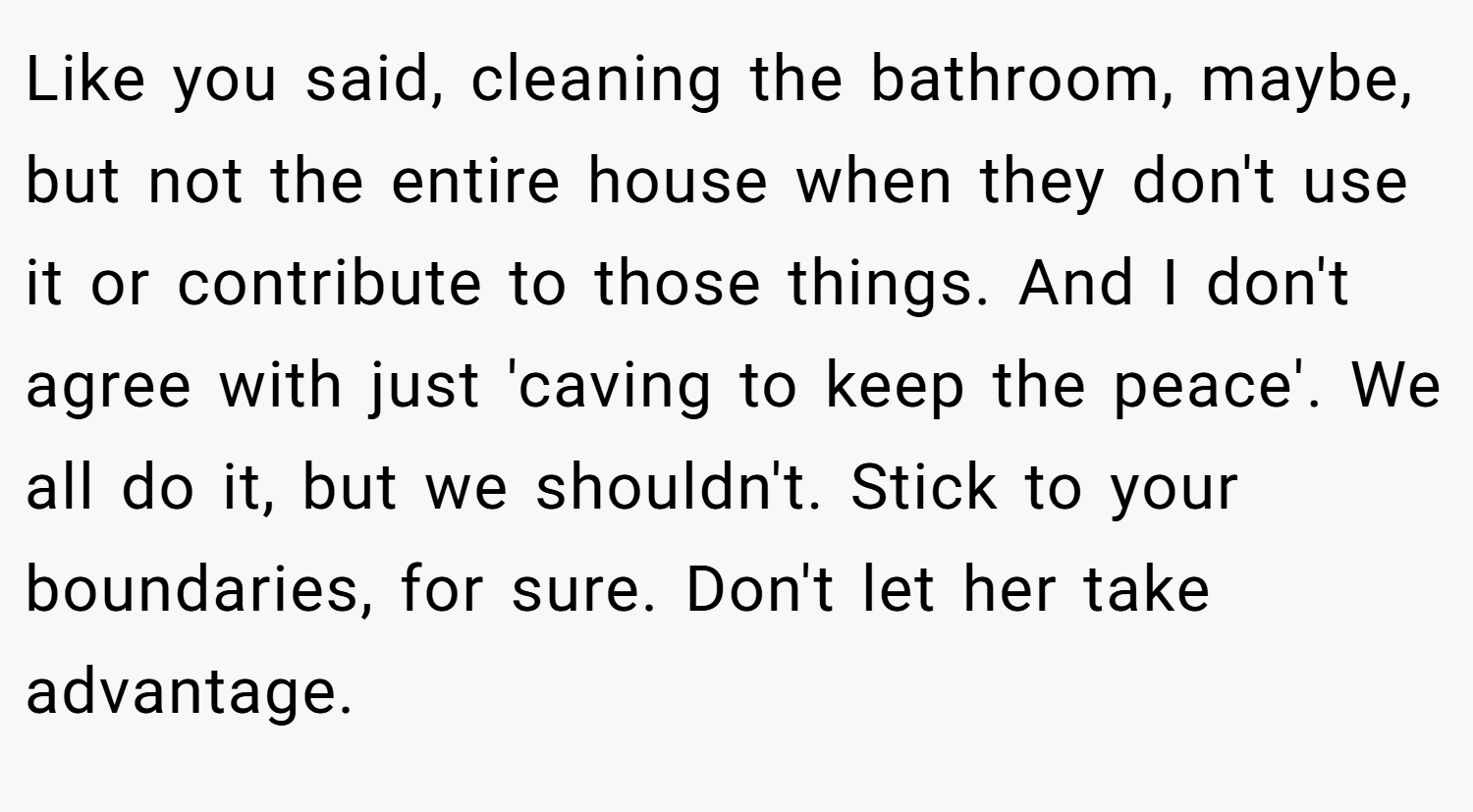 Like you said, cleaning the bathroom, maybe, but not the entire house when they don't use it or contribute to those things. And I don't agree with just 'caving to keep the peace'. We all do it, but we shouldn't. Stick to your boundaries, for sure. Don't let her take advantage.
