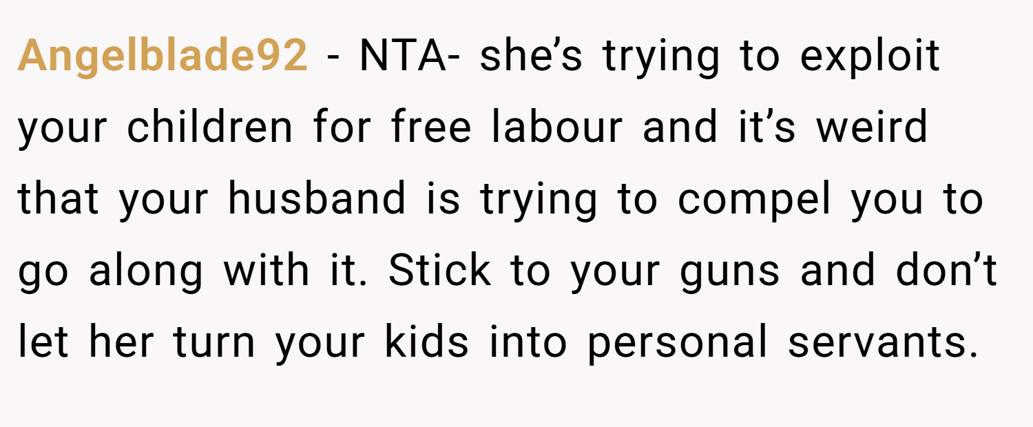 Angelblade92 − NTA- she’s trying to exploit your children for free labour and it’s weird that your husband is trying to compel you to go along with it. Stick to your guns and don’t let her turn your kids into personal servants.