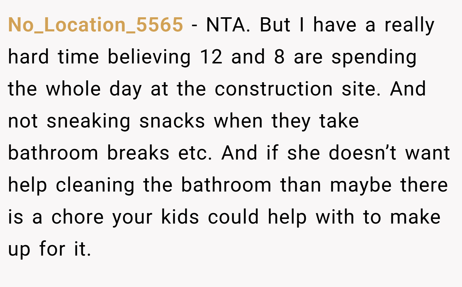 No_Location_5565 − NTA. But I have a really hard time believing 12 and 8 are spending the whole day at the construction site. And not sneaking snacks when they take bathroom breaks etc. And if she doesn’t want help cleaning the bathroom than maybe there is a chore your kids could help with to make up for it.