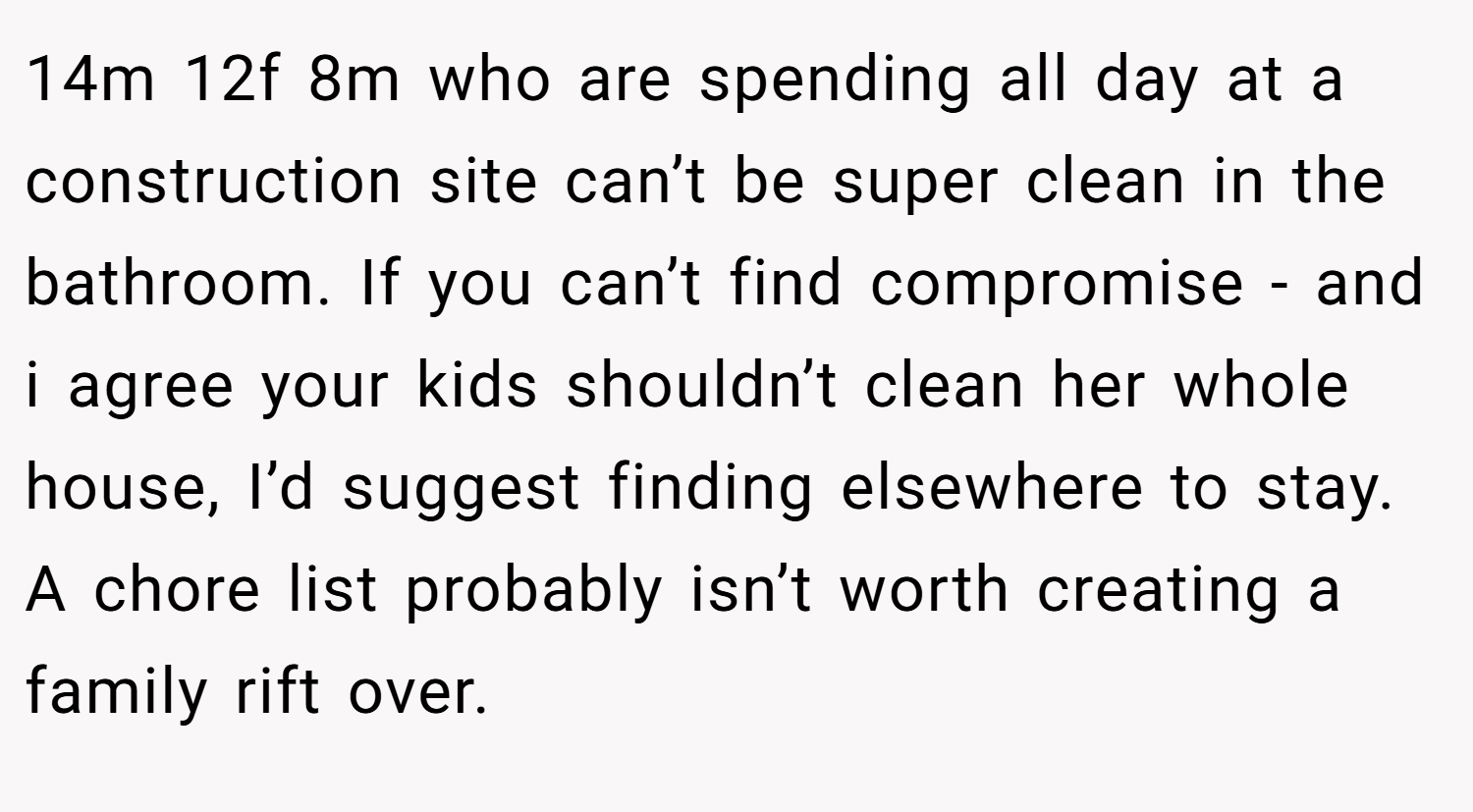 14m 12f 8m who are spending all day at a construction site can’t be super clean in the bathroom. If you can’t find compromise - and i agree your kids shouldn’t clean her whole house, I’d suggest finding elsewhere to stay. A chore list probably isn’t worth creating a family rift over.