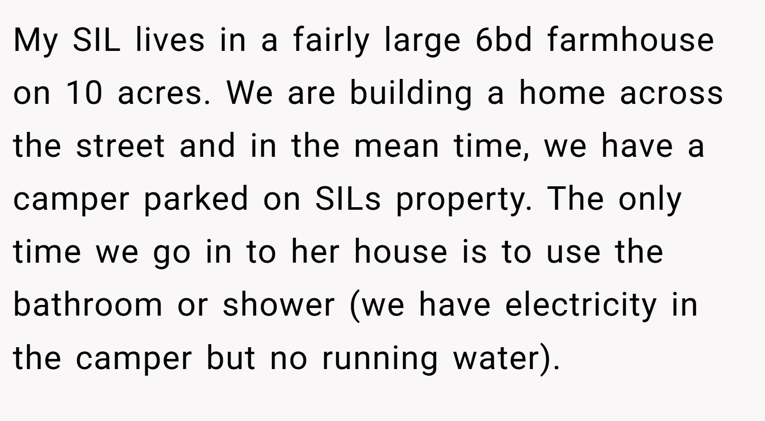 My SIL lives in a fairly large 6bd farmhouse on 10 acres. We are building a home across the street and in the mean time, we have a camper parked on SILs property. The only time we go in to her house is to use the bathroom or shower (we have electricity in the camper but no running water).