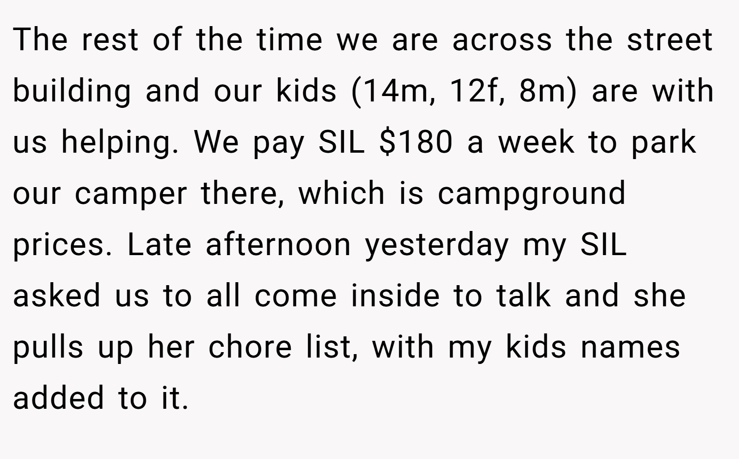 The rest of the time we are across the street building and our kids (14m, 12f, 8m) are with us helping. We pay SIL $180 a week to park our camper there, which is campground prices. Late afternoon yesterday my SIL asked us to all come inside to talk and she pulls up her chore list, with my kids names added to it.