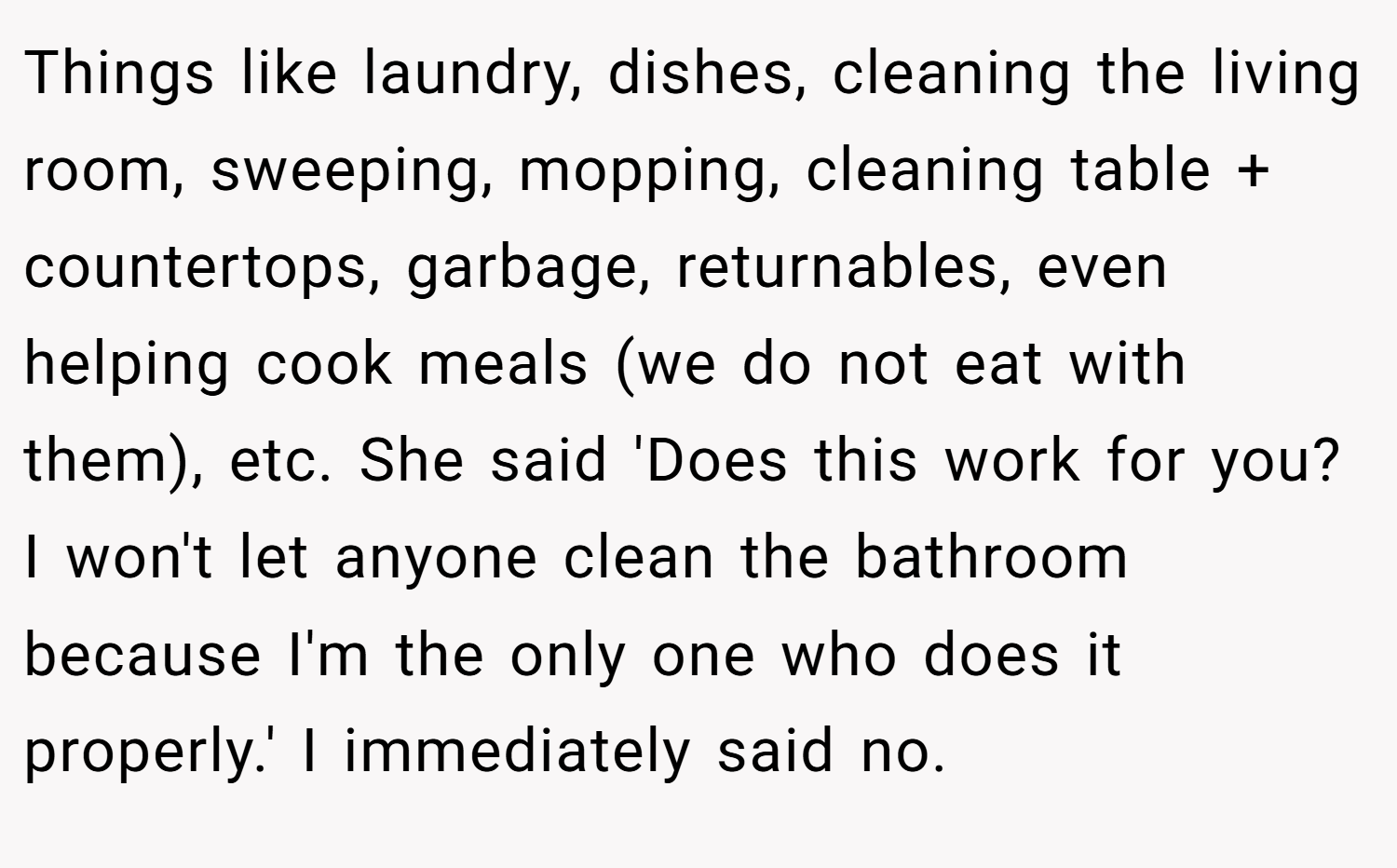 Things like laundry, dishes, cleaning the living room, sweeping, mopping, cleaning table + countertops, garbage, returnables, even helping cook meals (we do not eat with them), etc. She said 'Does this work for you? I won't let anyone clean the bathroom because I'm the only one who does it properly.' I immediately said no.