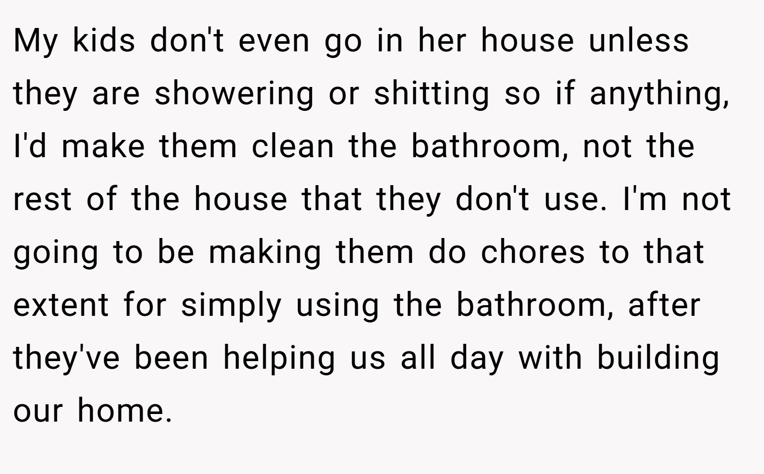 My kids don't even go in her house unless they are showering or shitting so if anything, I'd make them clean the bathroom, not the rest of the house that they don't use. I'm not going to be making them do chores to that extent for simply using the bathroom, after they've been helping us all day with building our home.