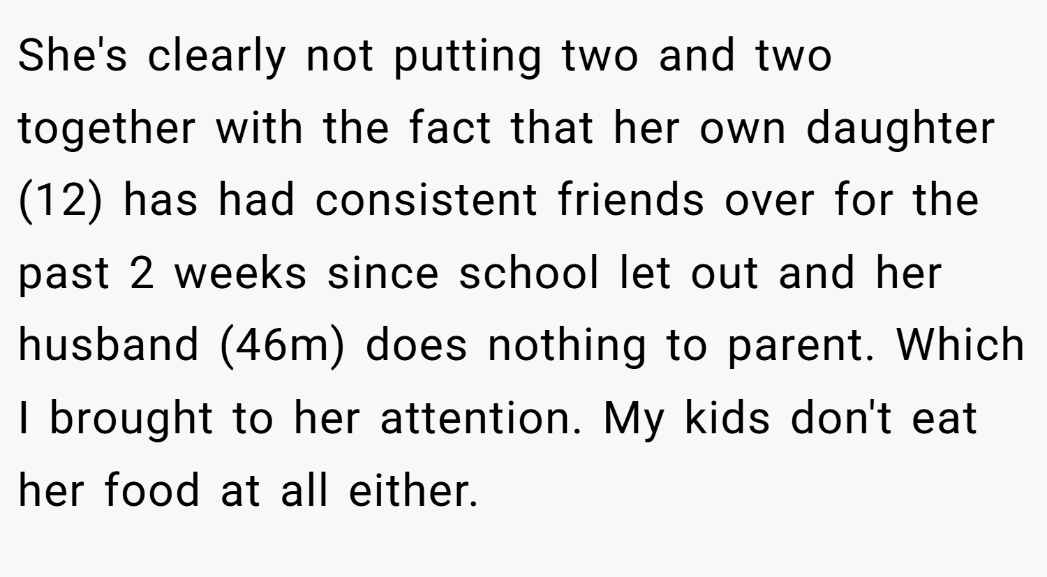 She's clearly not putting two and two together with the fact that her own daughter (12) has had consistent friends over for the past 2 weeks since school let out and her husband (46m) does nothing to parent. Which I brought to her attention. My kids don't eat her food at all either.