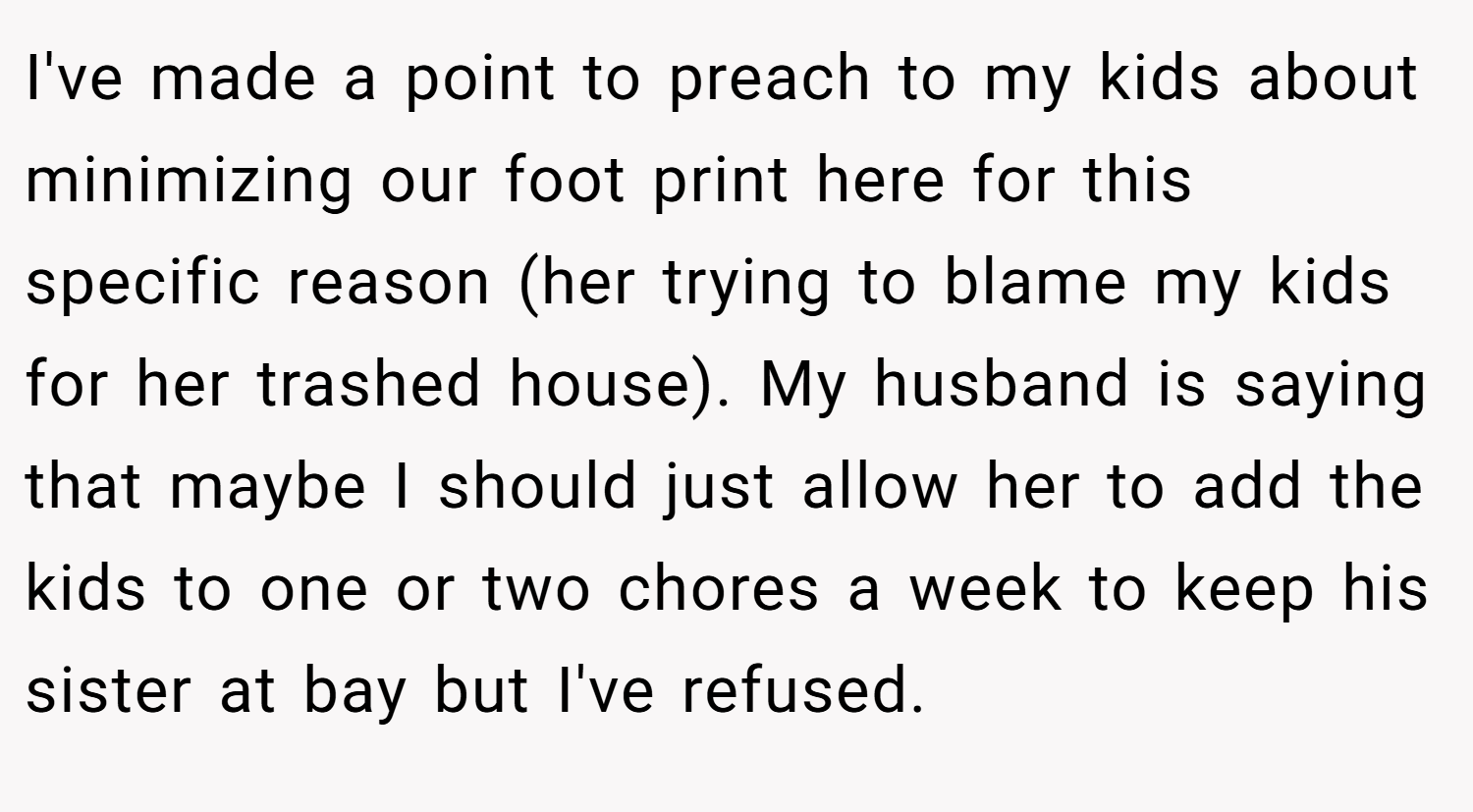 I've made a point to preach to my kids about minimizing our foot print here for this specific reason (her trying to blame my kids for her trashed house). My husband is saying that maybe I should just allow her to add the kids to one or two chores a week to keep his sister at bay but I've refused.