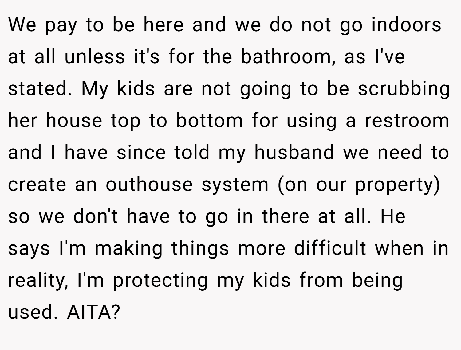 We pay to be here and we do not go indoors at all unless it's for the bathroom, as I've stated. My kids are not going to be scrubbing her house top to bottom for using a restroom and I have since told my husband we need to create an outhouse system (on our property) so we don't have to go in there at all. He says I'm making things more difficult when in reality, I'm protecting my kids from being used. AITA?
