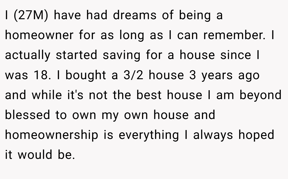 I (27M) have had dreams of being a homeowner for as long as I can remember. I actually started saving for a house since I was 18. I bought a 3/2 house 3 years ago and while it's not the best house I am beyond blessed to own my own house and homeownership is everything I always hoped it would be.