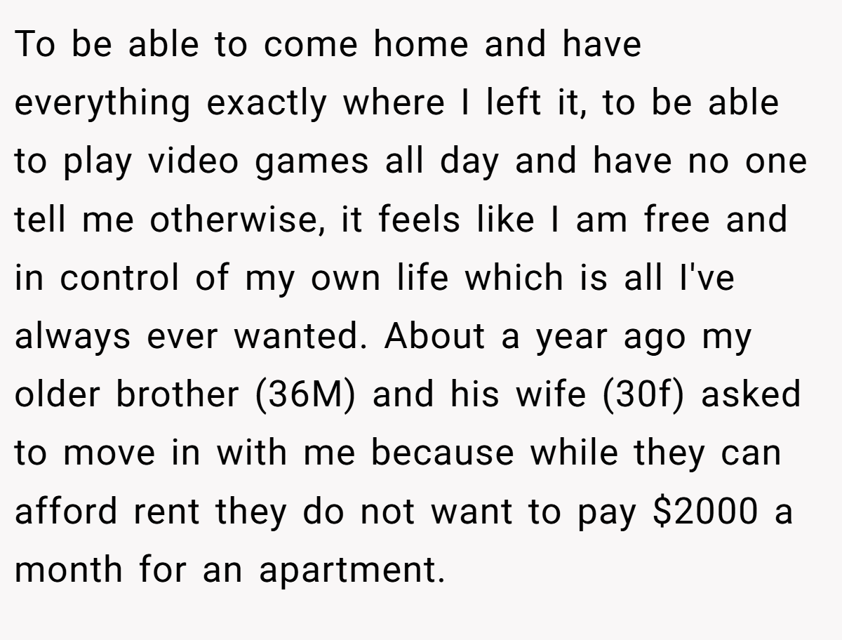 To be able to come home and have everything exactly where I left it, to be able to play video games all day and have no one tell me otherwise, it feels like I am free and in control of my own life which is all I've always ever wanted. About a year ago my older brother (36M) and his wife (30f) asked to move in with me because while they can afford rent they do not want to pay $2000 a month for an apartment.