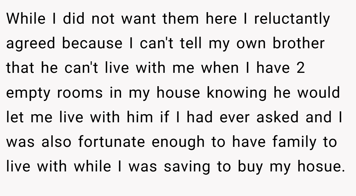 While I did not want them here I reluctantly agreed because I can't tell my own brother that he can't live with me when I have 2 empty rooms in my house knowing he would let me live with him if I had ever asked and I was also fortunate enough to have family to live with while I was saving to buy my hosue.