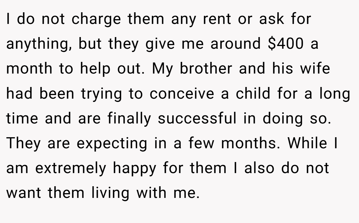 I do not charge them any rent or ask for anything, but they give me around $400 a month to help out. My brother and his wife had been trying to conceive a child for a long time and are finally successful in doing so. They are expecting in a few months. While I am extremely happy for them I also do not want them living with me.