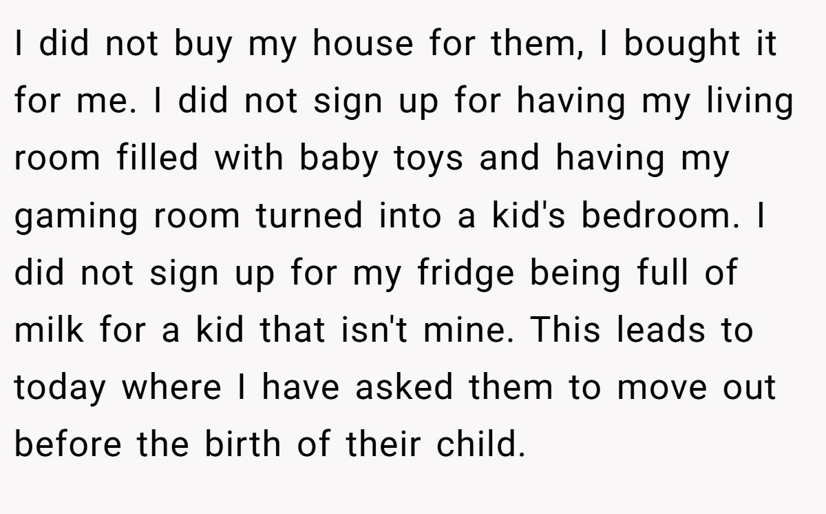 I did not buy my house for them, I bought it for me. I did not sign up for having my living room filled with baby toys and having my gaming room turned into a kid's bedroom. I did not sign up for my fridge being full of milk for a kid that isn't mine. This leads to today where I have asked them to move out before the birth of their child.