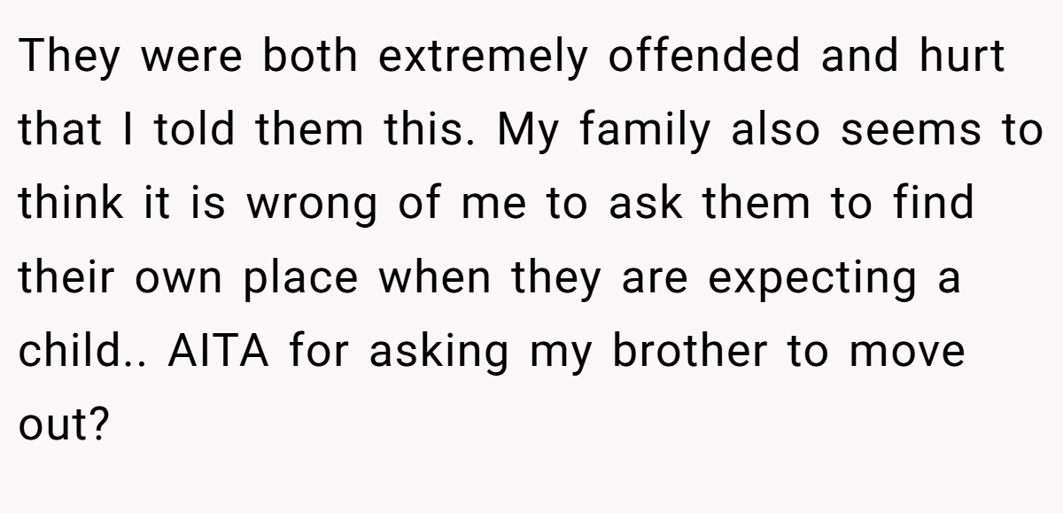 They were both extremely offended and hurt that I told them this. My family also seems to think it is wrong of me to ask them to find their own place when they are expecting a child.. AITA for asking my brother to move out?