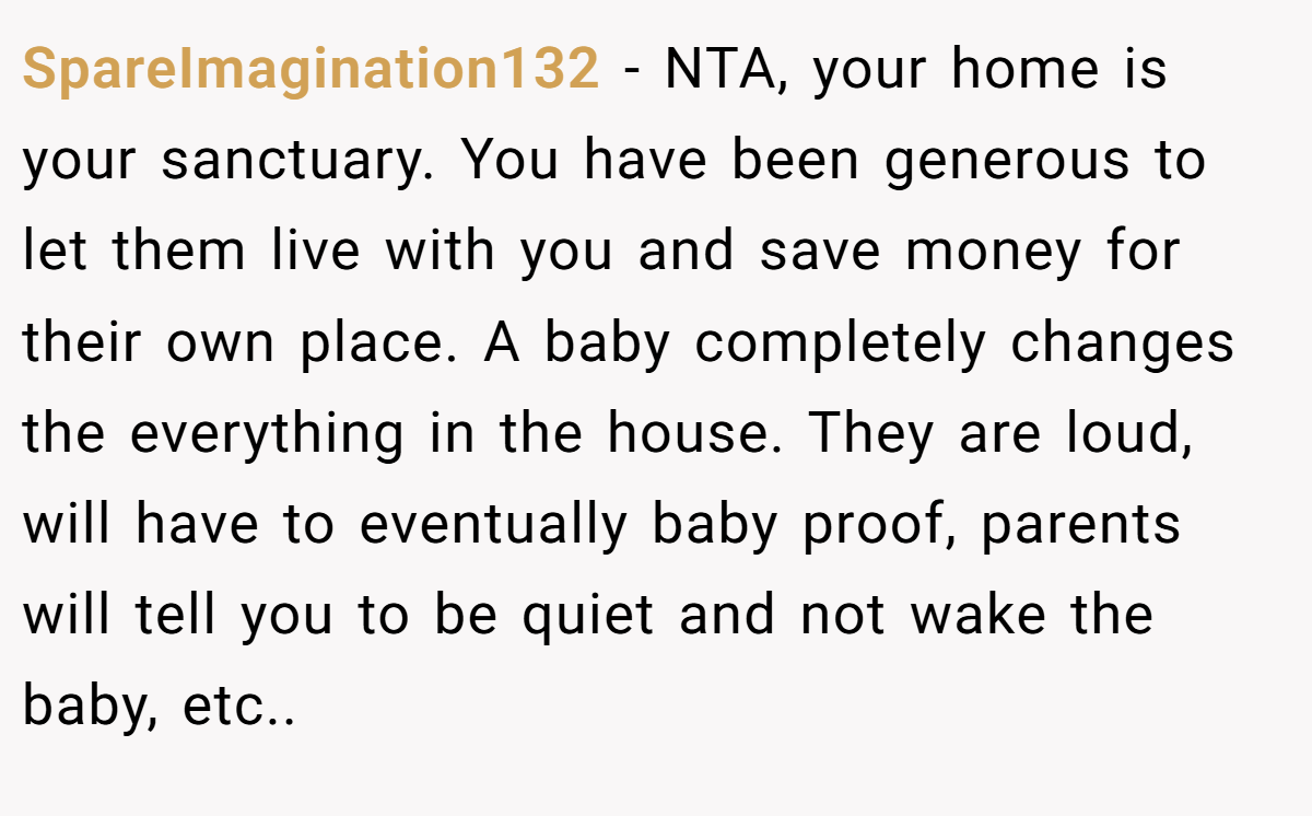 SpareImagination132 − NTA, your home is your sanctuary. You have been generous to let them live with you and save money for their own place. A baby completely changes the everything in the house. They are loud, will have to eventually baby proof, parents will tell you to be quiet and not wake the baby, etc..