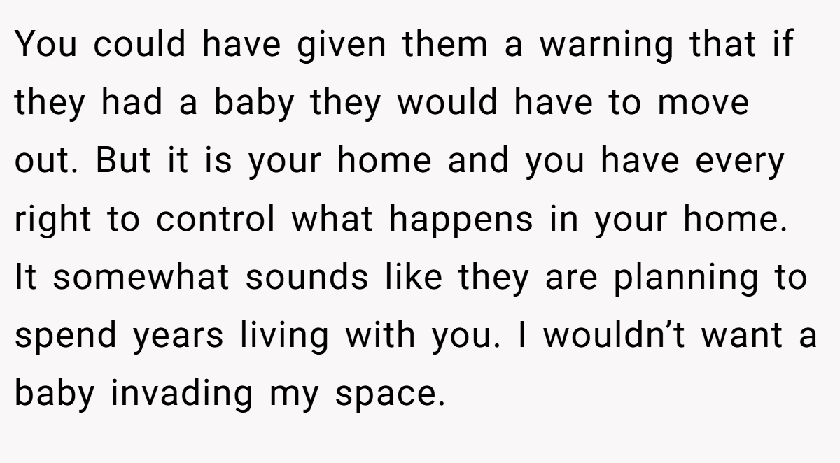 You could have given them a warning that if they had a baby they would have to move out. But it is your home and you have every right to control what happens in your home. It somewhat sounds like they are planning to spend years living with you. I wouldn’t want a baby invading my space.
