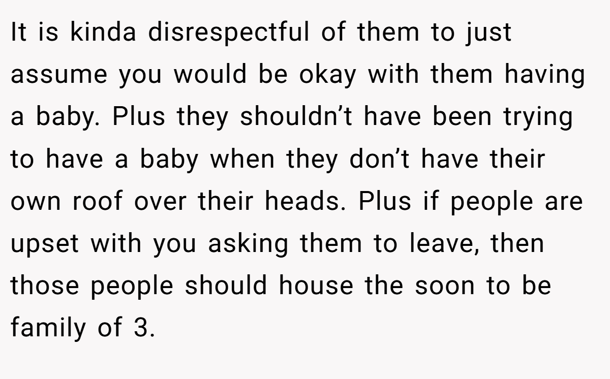 It is kinda disrespectful of them to just assume you would be okay with them having a baby. Plus they shouldn’t have been trying to have a baby when they don’t have their own roof over their heads. Plus if people are upset with you asking them to leave, then those people should house the soon to be family of 3.