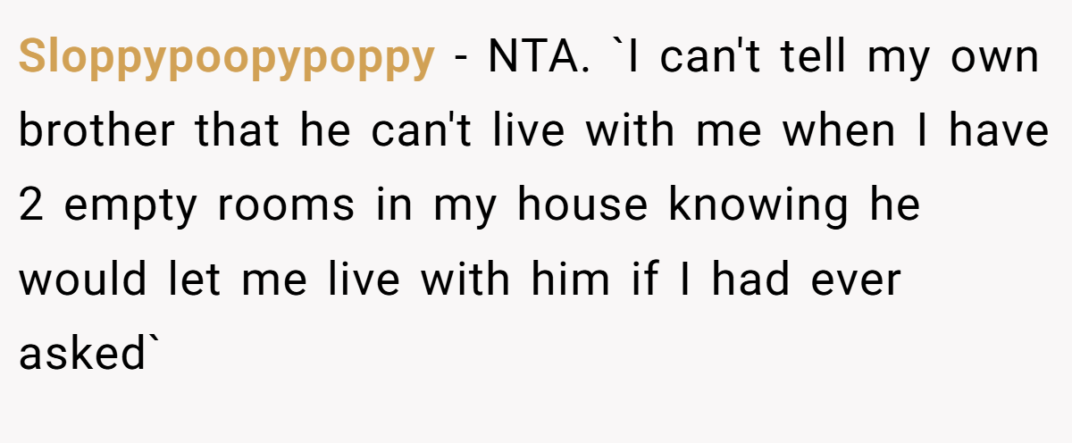 Sloppypoopypoppy − NTA. `I can't tell my own brother that he can't live with me when I have 2 empty rooms in my house knowing he would let me live with him if I had ever asked`