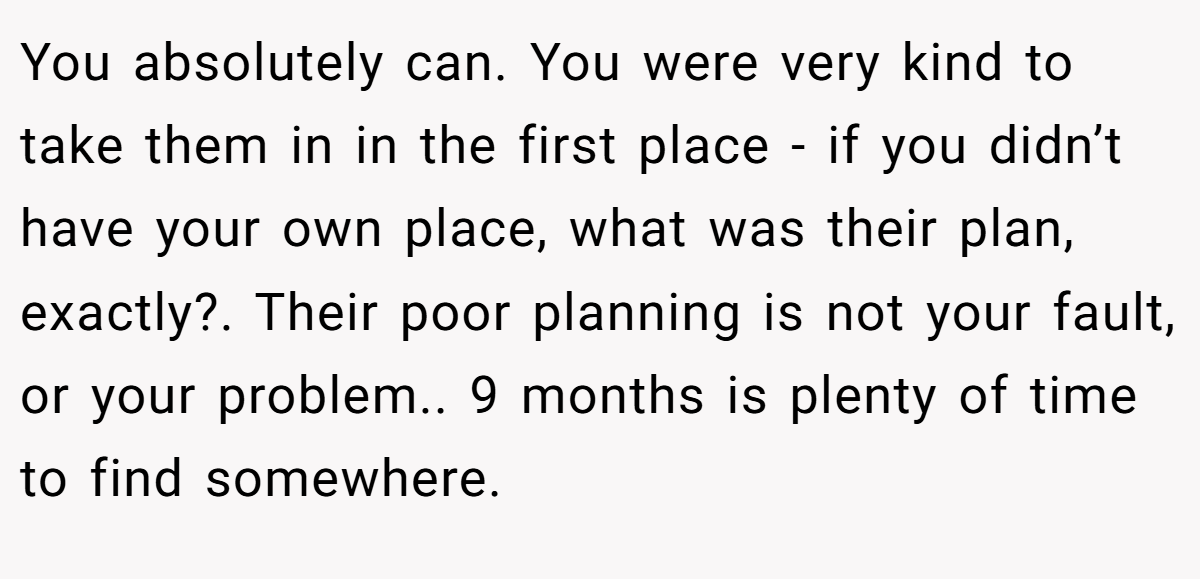 You absolutely can. You were very kind to take them in in the first place - if you didn’t have your own place, what was their plan, exactly?. Their poor planning is not your fault, or your problem.. 9 months is plenty of time to find somewhere.