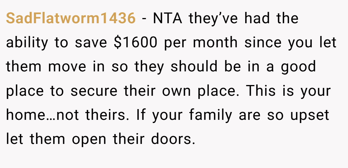SadFlatworm1436 − NTA they’ve had the ability to save $1600 per month since you let them move in so they should be in a good place to secure their own place. This is your home…not theirs. If your family are so upset let them open their doors.
