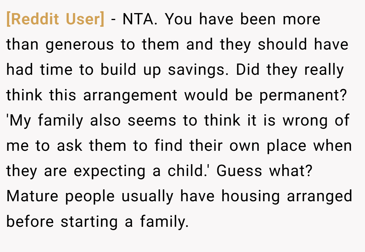 [Reddit User] − NTA. You have been more than generous to them and they should have had time to build up savings. Did they really think this arrangement would be permanent? 'My family also seems to think it is wrong of me to ask them to find their own place when they are expecting a child.' Guess what? Mature people usually have housing arranged before starting a family.