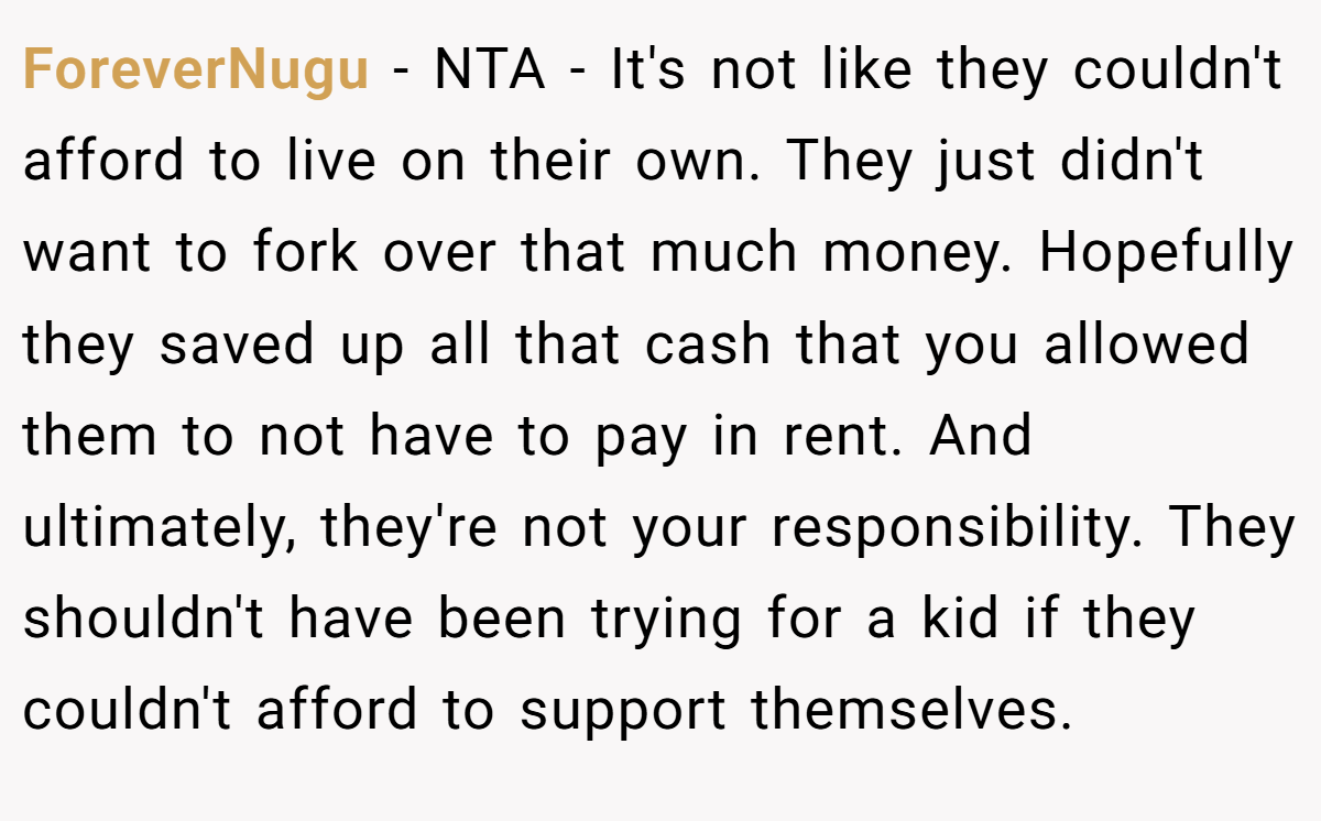 ForeverNugu − NTA - It's not like they couldn't afford to live on their own. They just didn't want to fork over that much money. Hopefully they saved up all that cash that you allowed them to not have to pay in rent. And ultimately, they're not your responsibility. They shouldn't have been trying for a kid if they couldn't afford to support themselves.