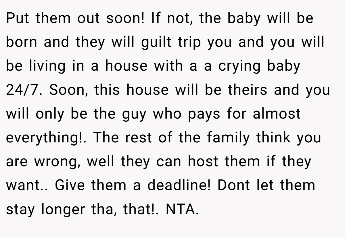 Put them out soon! If not, the baby will be born and they will guilt trip you and you will be living in a house with a a crying baby 24/7. Soon, this house will be theirs and you will only be the guy who pays for almost everything!. The rest of the family think you are wrong, well they can host them if they want.. Give them a deadline! Dont let them stay longer tha, that!. NTA.
