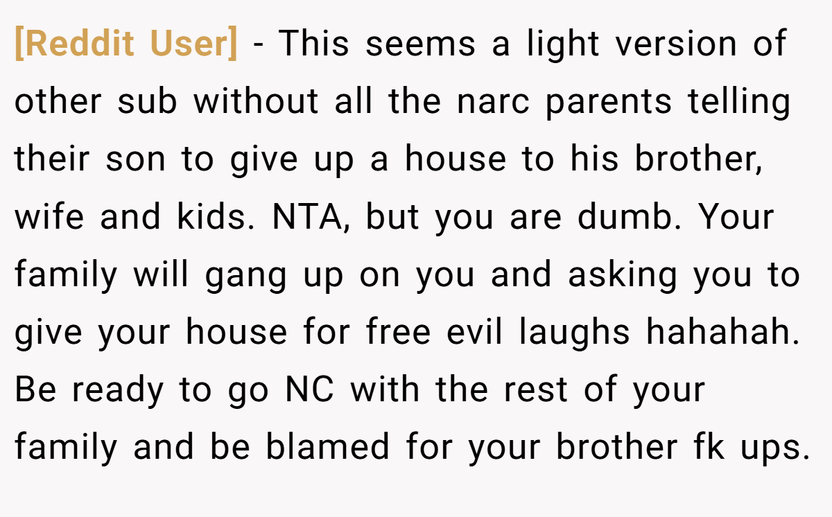 [Reddit User] − This seems a light version of other sub without all the narc parents telling their son to give up a house to his brother, wife and kids. NTA, but you are dumb. Your family will gang up on you and asking you to give your house for free evil laughs hahahah. Be ready to go NC with the rest of your family and be blamed for your brother fk ups.