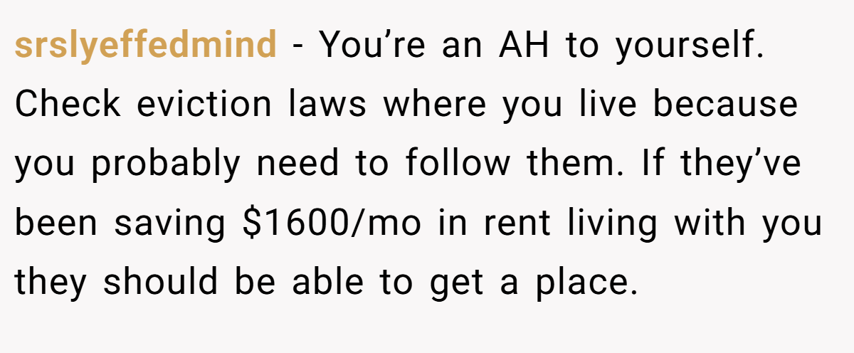 srslyeffedmind − You’re an AH to yourself. Check eviction laws where you live because you probably need to follow them. If they’ve been saving $1600/mo in rent living with you they should be able to get a place.
