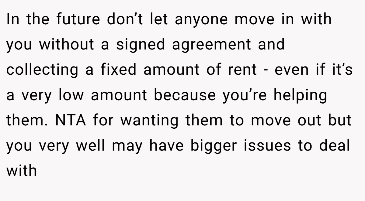In the future don’t let anyone move in with you without a signed agreement and collecting a fixed amount of rent - even if it’s a very low amount because you’re helping them. NTA for wanting them to move out but you very well may have bigger issues to deal with