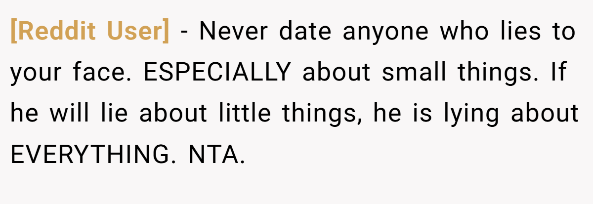 [Reddit User] − Never date anyone who lies to your face. ESPECIALLY about small things. If he will lie about little things, he is lying about EVERYTHING. NTA.