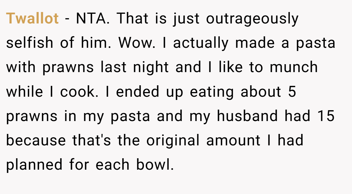 Twallot − NTA. That is just outrageously selfish of him. Wow. I actually made a pasta with prawns last night and I like to munch while I cook. I ended up eating about 5 prawns in my pasta and my husband had 15 because that's the original amount I had planned for each bowl.