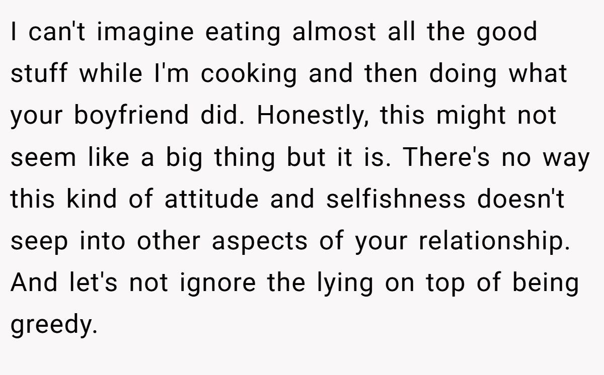 I can't imagine eating almost all the good stuff while I'm cooking and then doing what your boyfriend did. Honestly, this might not seem like a big thing but it is. There's no way this kind of attitude and selfishness doesn't seep into other aspects of your relationship. And let's not ignore the lying on top of being greedy.