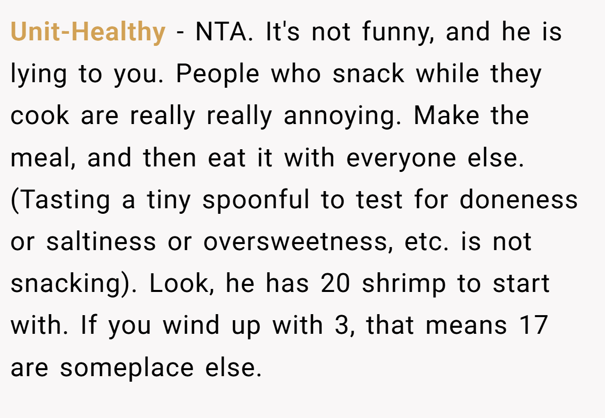 Unit-Healthy − NTA. It's not funny, and he is lying to you. People who snack while they cook are really really annoying. Make the meal, and then eat it with everyone else. (Tasting a tiny spoonful to test for doneness or saltiness or oversweetness, etc. is not snacking). Look, he has 20 shrimp to start with. If you wind up with 3, that means 17 are someplace else.