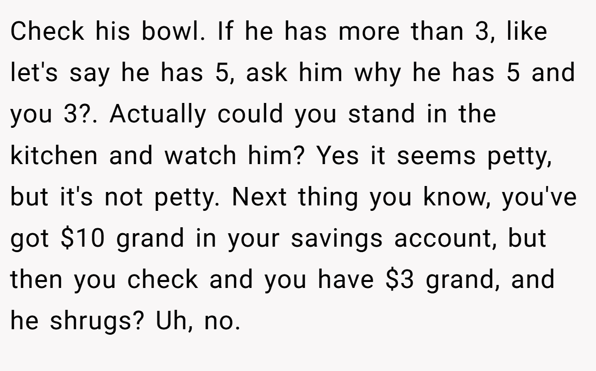 Check his bowl. If he has more than 3, like let's say he has 5, ask him why he has 5 and you 3?. Actually could you stand in the kitchen and watch him? Yes it seems petty, but it's not petty. Next thing you know, you've got $10 grand in your savings account, but then you check and you have $3 grand, and he shrugs? Uh, no.