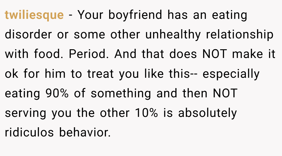 twiliesque − Your boyfriend has an eating disorder or some other unhealthy relationship with food. Period. And that does NOT make it ok for him to treat you like this-- especially eating 90% of something and then NOT serving you the other 10% is absolutely ridiculos behavior.
