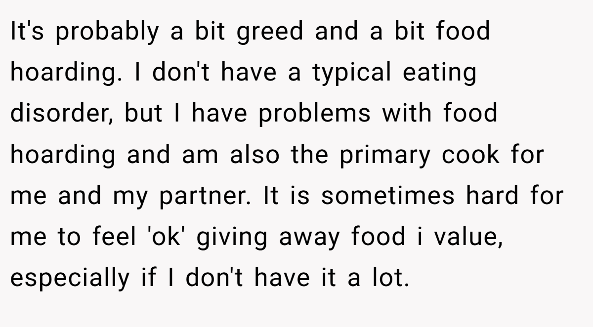 It's probably a bit greed and a bit food hoarding. I don't have a typical eating disorder, but I have problems with food hoarding and am also the primary cook for me and my partner. It is sometimes hard for me to feel 'ok' giving away food i value, especially if I don't have it a lot.