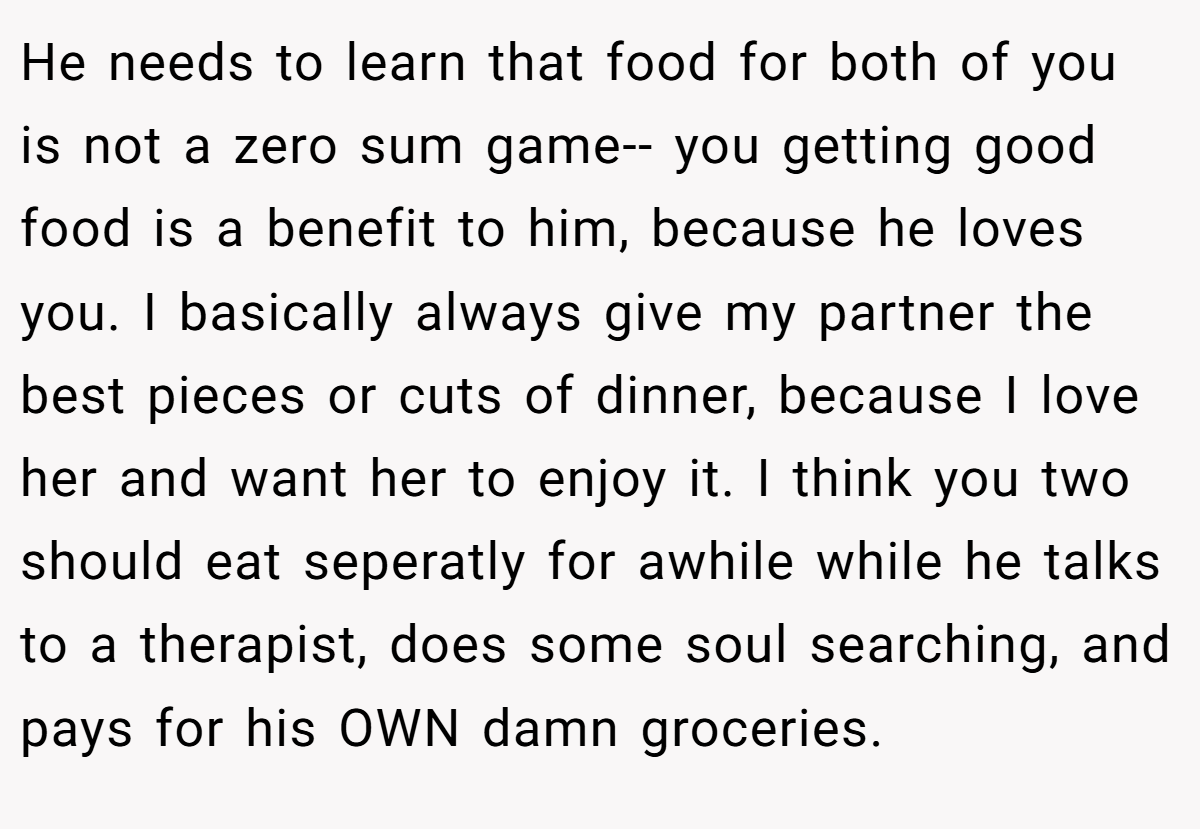 He needs to learn that food for both of you is not a zero sum game-- you getting good food is a benefit to him, because he loves you. I basically always give my partner the best pieces or cuts of dinner, because I love her and want her to enjoy it. I think you two should eat seperatly for awhile while he talks to a therapist, does some soul searching, and pays for his OWN damn groceries.