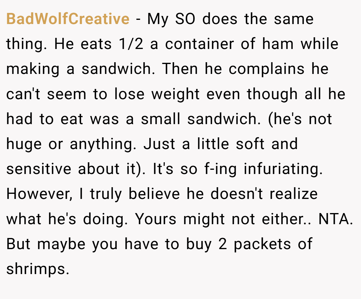 BadWolfCreative − My SO does the same thing. He eats 1/2 a container of ham while making a sandwich. Then he complains he can't seem to lose weight even though all he had to eat was a small sandwich. (he's not huge or anything. Just a little soft and sensitive about it). It's so f-ing infuriating. However, I truly believe he doesn't realize what he's doing. Yours might not either.. NTA. But maybe you have to buy 2 packets of shrimps.
