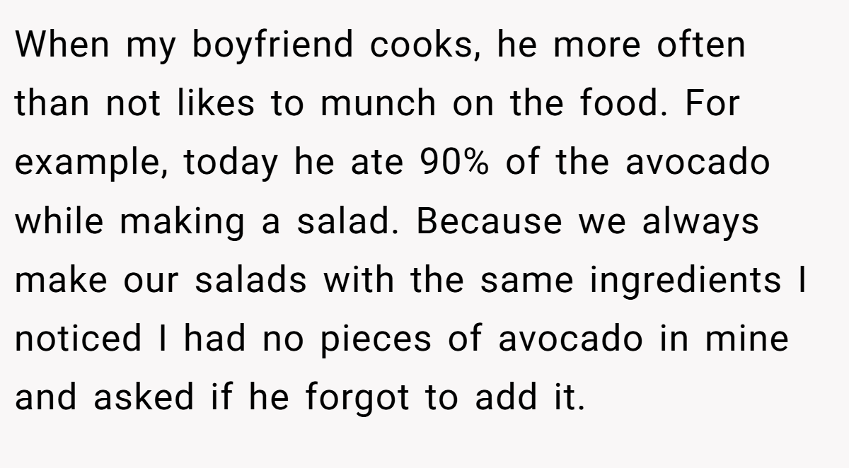 When my boyfriend cooks, he more often than not likes to munch on the food. For example, today he ate 90% of the avocado while making a salad. Because we always make our salads with the same ingredients I noticed I had no pieces of avocado in mine and asked if he forgot to add it.
