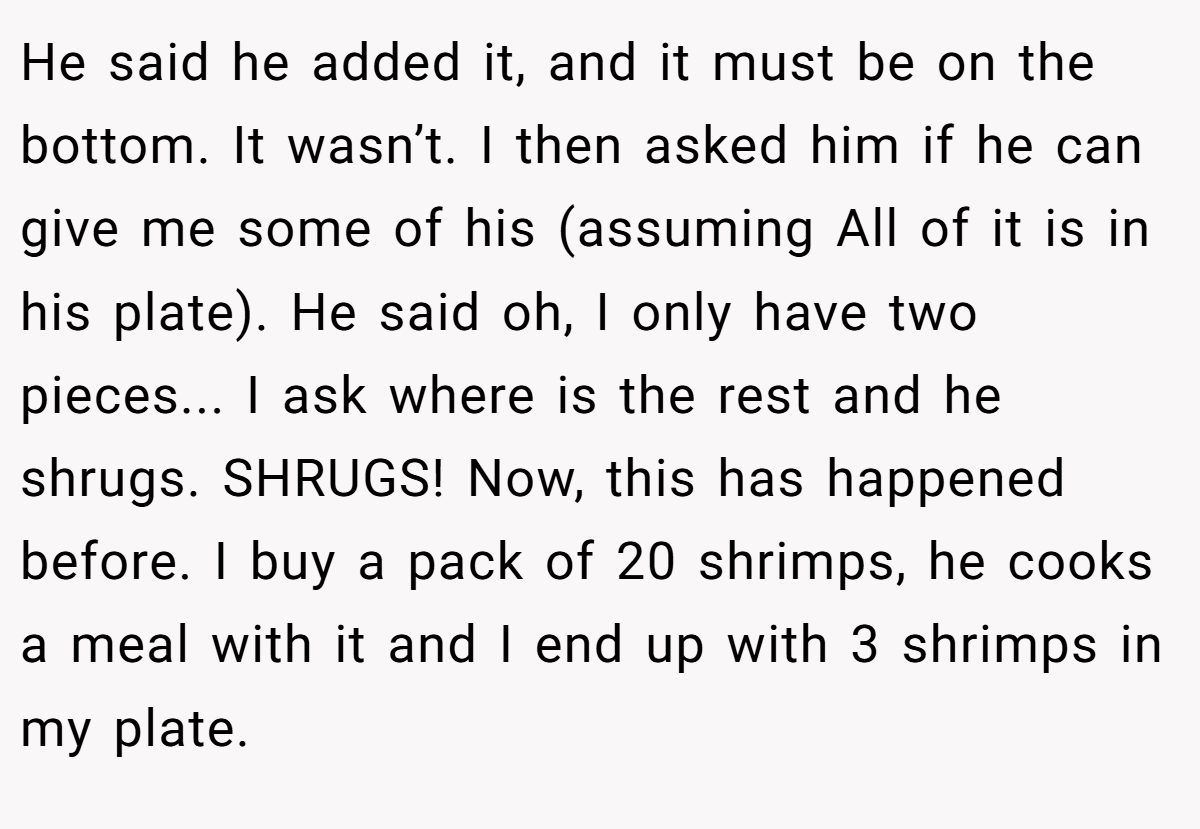 He said he added it, and it must be on the bottom. It wasn’t. I then asked him if he can give me some of his (assuming All of it is in his plate). He said oh, I only have two pieces... I ask where is the rest and he shrugs. SHRUGS! Now, this has happened before. I buy a pack of 20 shrimps, he cooks a meal with it and I end up with 3 shrimps in my plate.