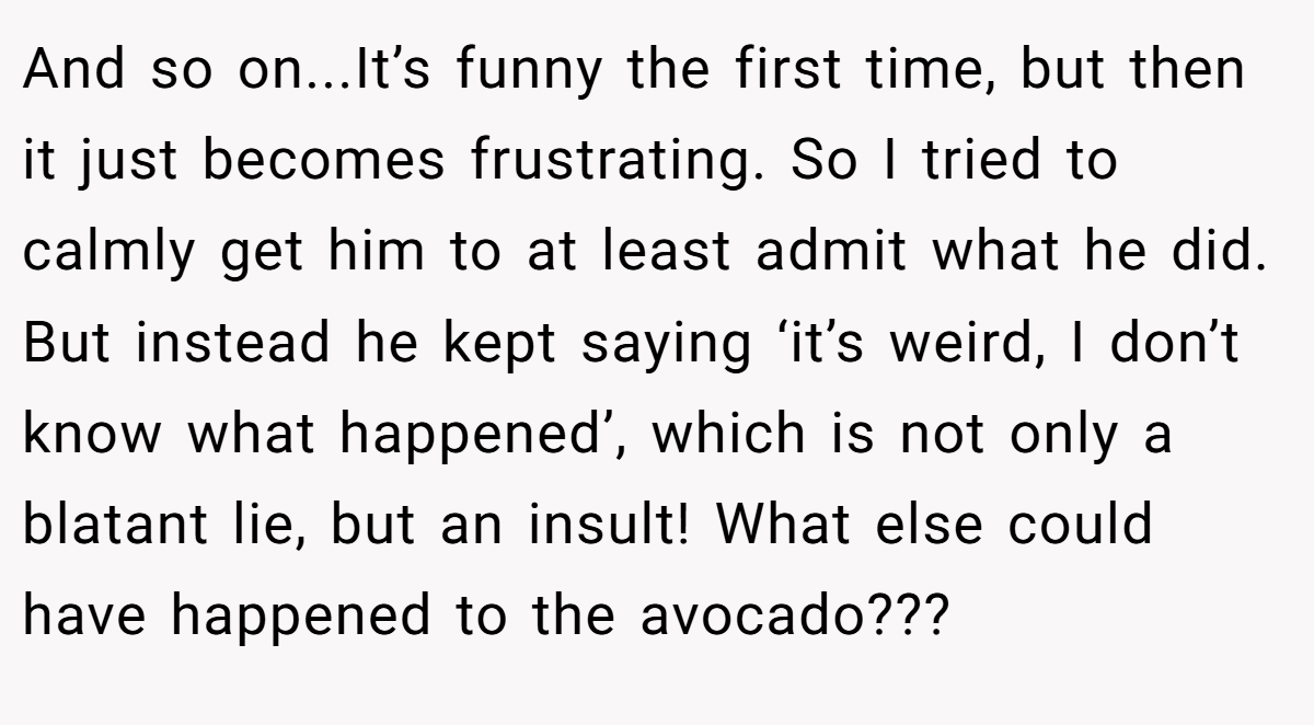 And so on...It’s funny the first time, but then it just becomes frustrating. So I tried to calmly get him to at least admit what he did. But instead he kept saying ‘it’s weird, I don’t know what happened’, which is not only a blatant lie, but an insult! What else could have happened to the avocado???