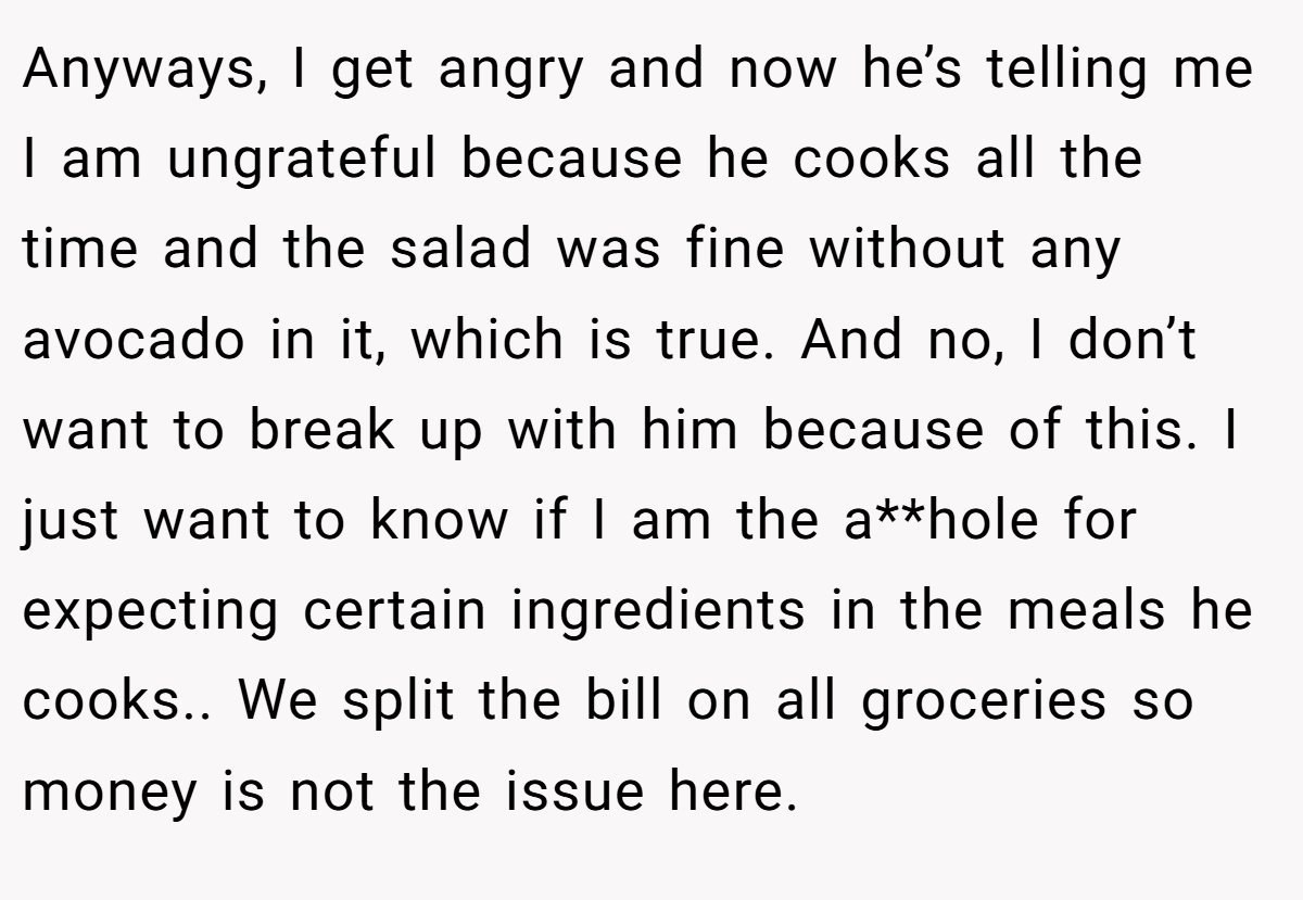 Anyways, I get angry and now he’s telling me I am ungrateful because he cooks all the time and the salad was fine without any avocado in it, which is true. And no, I don’t want to break up with him because of this. I just want to know if I am the a**hole for expecting certain ingredients in the meals he cooks.. We split the bill on all groceries so money is not the issue here.