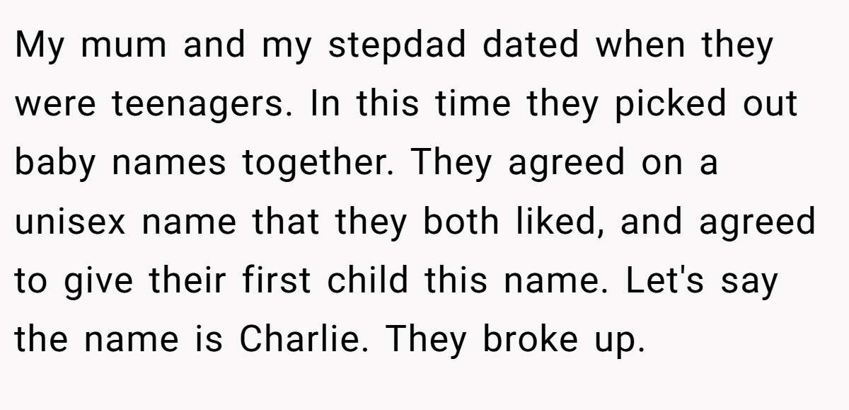 My mum and my stepdad dated when they were teenagers. In this time they picked out baby names together. They agreed on a unisex name that they both liked, and agreed to give their first child this name. Let's say the name is Charlie. They broke up.