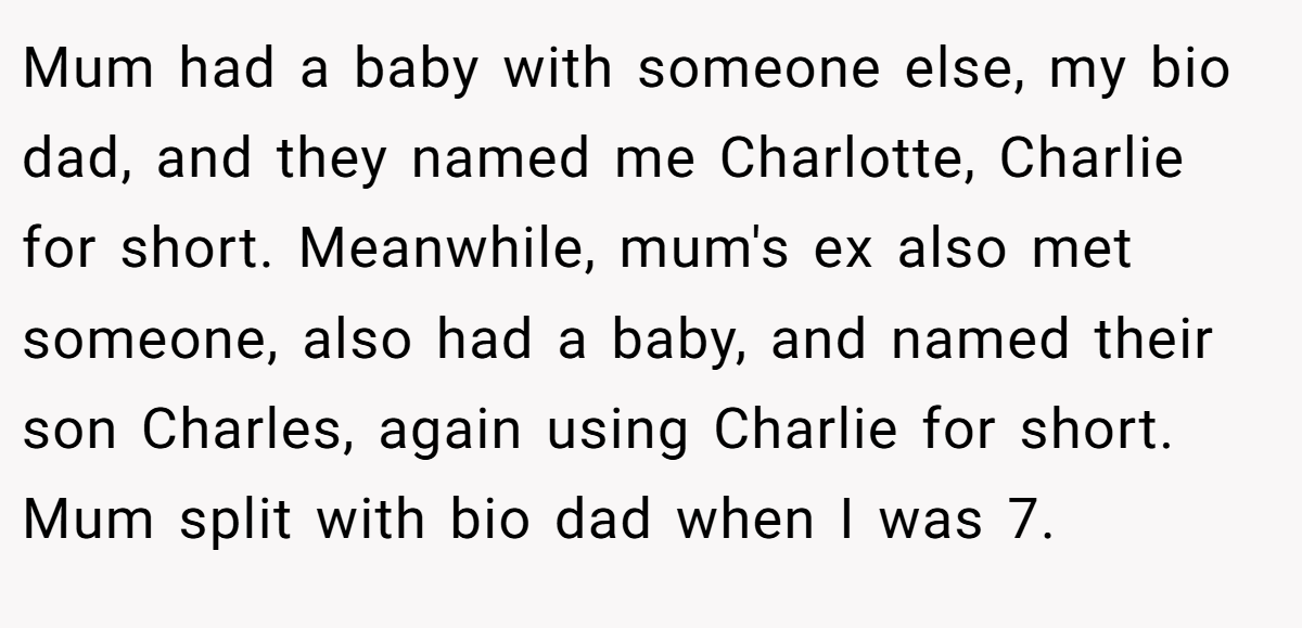 Mum had a baby with someone else, my bio dad, and they named me Charlotte, Charlie for short. Meanwhile, mum's ex also met someone, also had a baby, and named their son Charles, again using Charlie for short. Mum split with bio dad when I was 7.