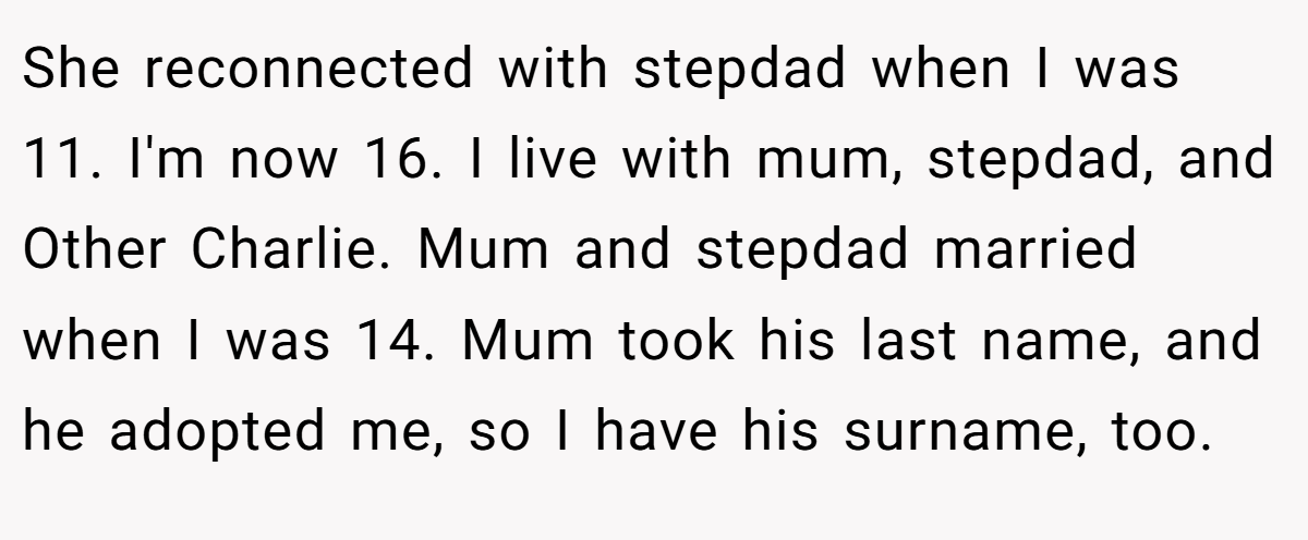 She reconnected with stepdad when I was 11. I'm now 16. I live with mum, stepdad, and Other Charlie. Mum and stepdad married when I was 14. Mum took his last name, and he adopted me, so I have his surname, too.