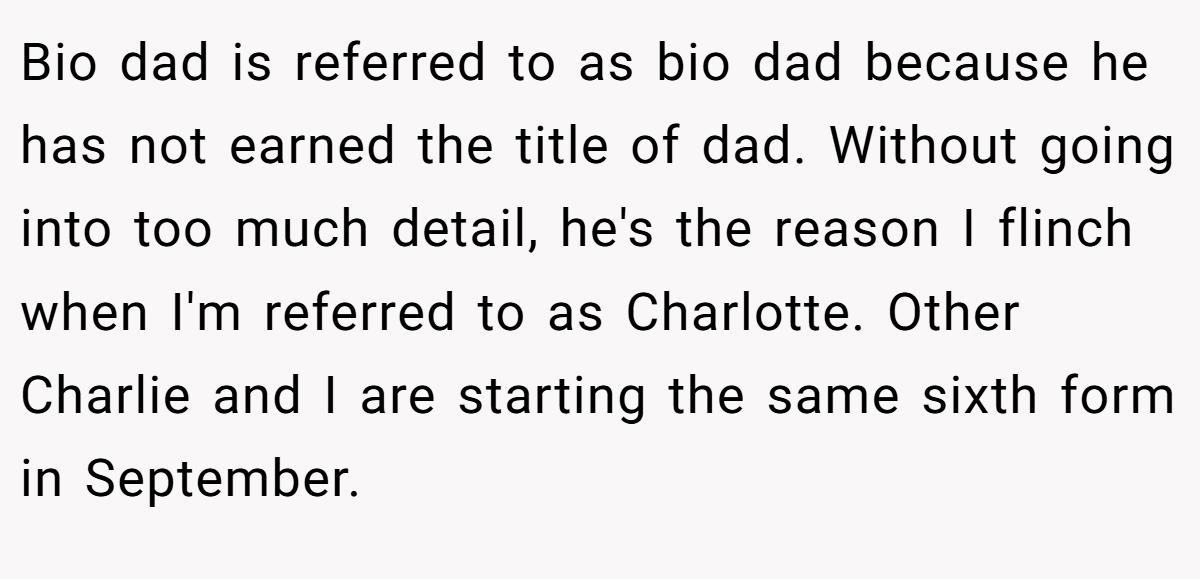 Bio dad is referred to as bio dad because he has not earned the title of dad. Without going into too much detail, he's the reason I flinch when I'm referred to as Charlotte. Other Charlie and I are starting the same sixth form in September.
