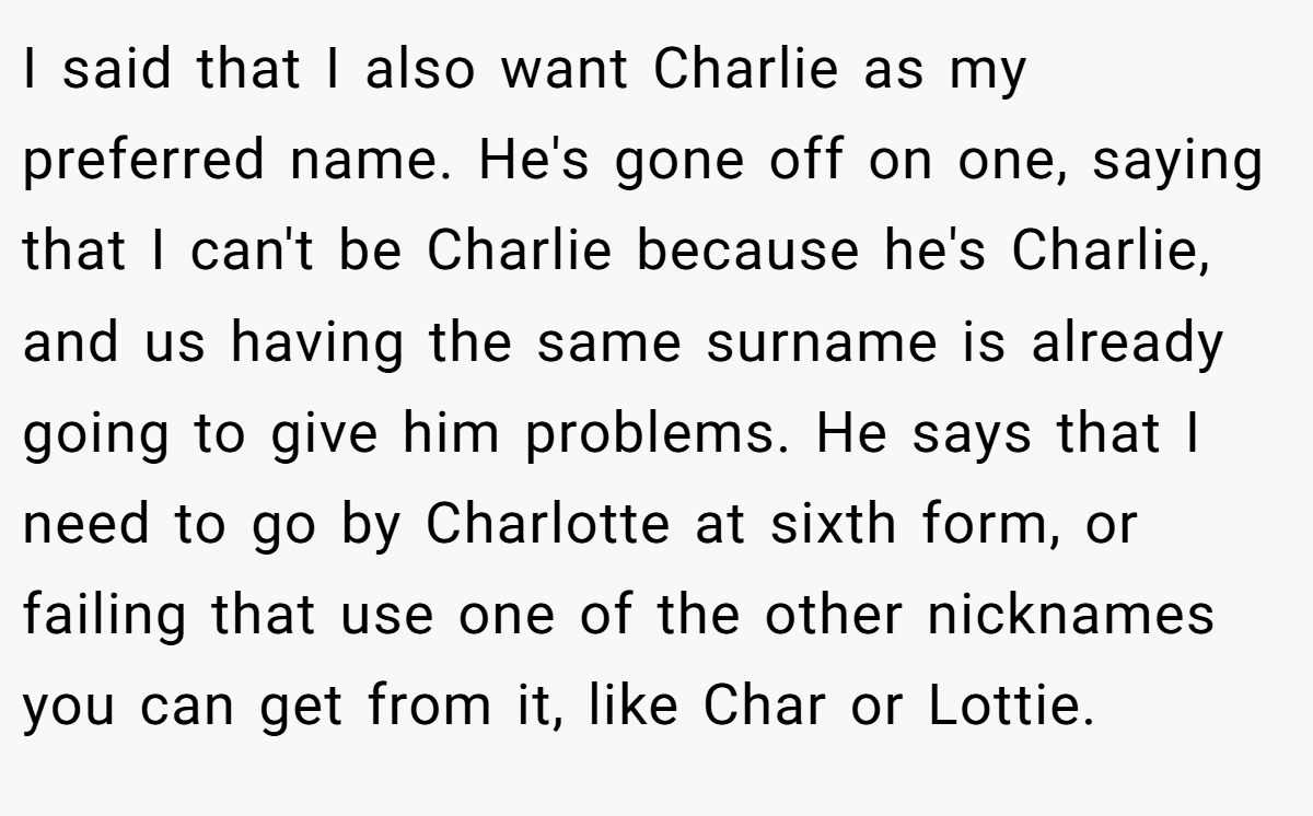 I said that I also want Charlie as my preferred name. He's gone off on one, saying that I can't be Charlie because he's Charlie, and us having the same surname is already going to give him problems. He says that I need to go by Charlotte at sixth form, or failing that use one of the other nicknames you can get from it, like Char or Lottie.