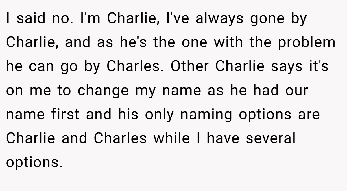 I said no. I'm Charlie, I've always gone by Charlie, and as he's the one with the problem he can go by Charles. Other Charlie says it's on me to change my name as he had our name first and his only naming options are Charlie and Charles while I have several options.